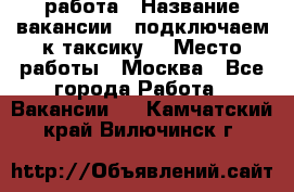 работа › Название вакансии ­ подключаем к таксику  › Место работы ­ Москва - Все города Работа » Вакансии   . Камчатский край,Вилючинск г.